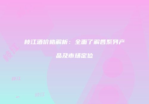 枝江酒价格解析：全面了解各系列产品及市场定位