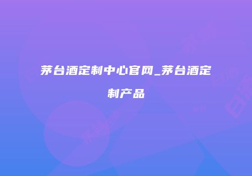茅台酒定制中心官网_茅台酒定制产品