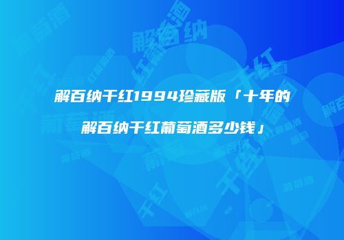 解百纳干红1994珍藏版「十年的解百纳干红葡萄酒多少钱」
