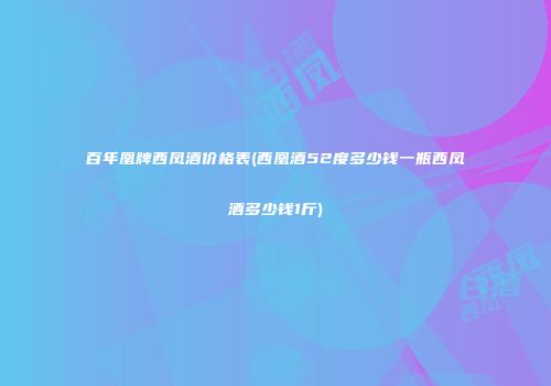 百年凰牌西凤酒价格表(西凰酒52度多少钱一瓶西凤酒多少钱1斤)