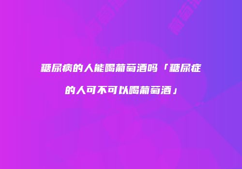 糖尿病的人能喝葡萄酒吗「糖尿症的人可不可以喝葡萄酒」
