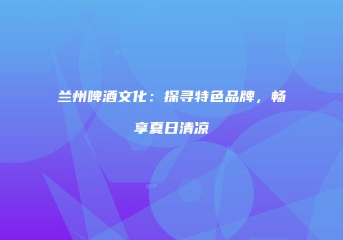 兰州啤酒文化：探寻特色品牌，畅享夏日清凉