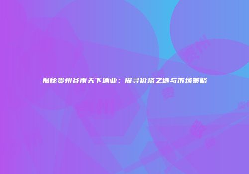 揭秘贵州谷雨天下酒业：探寻价格之谜与市场策略