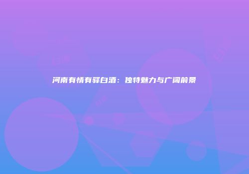 河南有情有驿白酒：独特魅力与广阔前景