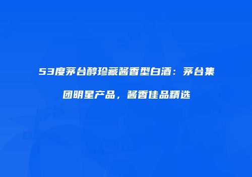 53度茅台醇珍藏酱香型白酒：茅台集团明星产品，酱香佳品精选
