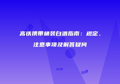 高铁携带桶装白酒指南：规定、注意事项及解答疑问