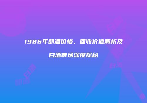 1986年郎酒价格、回收价值解析及白酒市场深度探秘