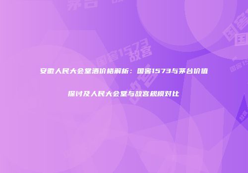 安徽人民大会堂酒价格解析：国窖1573与茅台价值探讨及人民大会堂与故宫规模对比