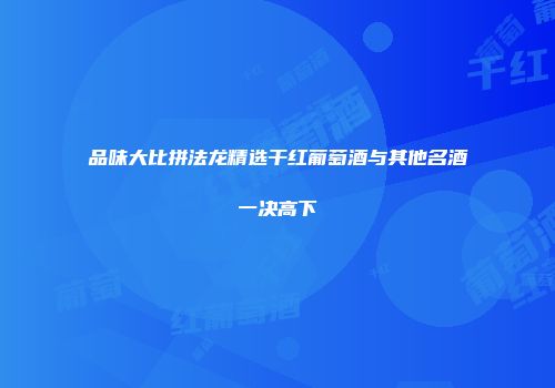 品味大比拼法龙精选干红葡萄酒与其他名酒一决高下