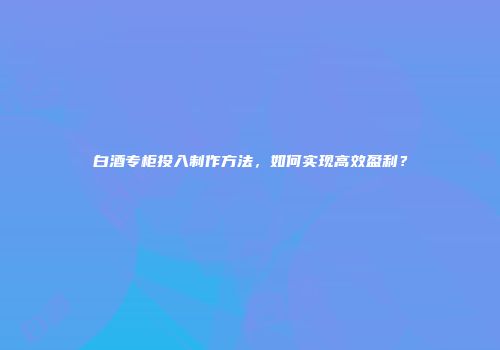 白酒专柜投入制作方法，如何实现高效盈利？