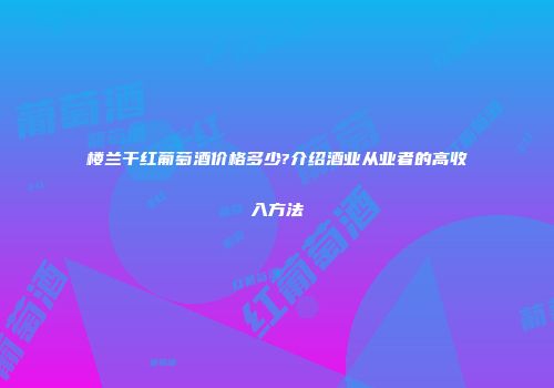 楼兰干红葡萄酒价格多少?介绍酒业从业者的高收入方法