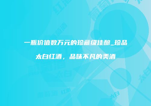 一瓶价值数万元的珍藏级佳酿_珍品太白红酒，品味不凡的美酒