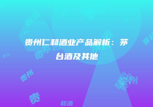 贵州仁和酒业产品解析：茅台酒及其他