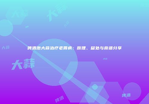 啤酒泡大蒜治疗老胃病：原理、益处与食谱分享