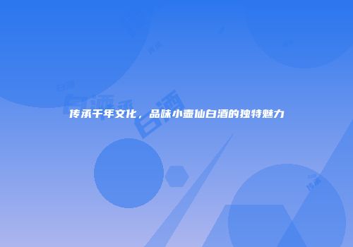 传承千年文化，品味小壶仙白酒的独特魅力