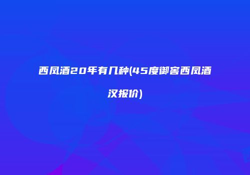 西凤酒20年有几种(45度御窖西凤酒汉报价)