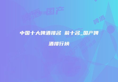 中国十大啤酒排名 前十名_国产啤酒排行榜