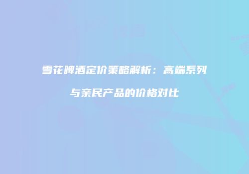 雪花啤酒定价策略解析：高端系列与亲民产品的价格对比