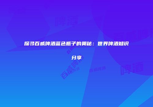 探寻百威啤酒蓝色瓶子的奥秘：世界啤酒知识分享