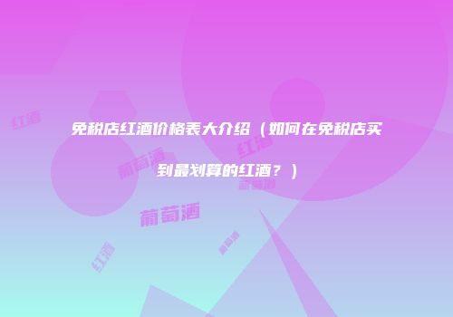 免税店红酒价格表大介绍（如何在免税店买到最划算的红酒？）