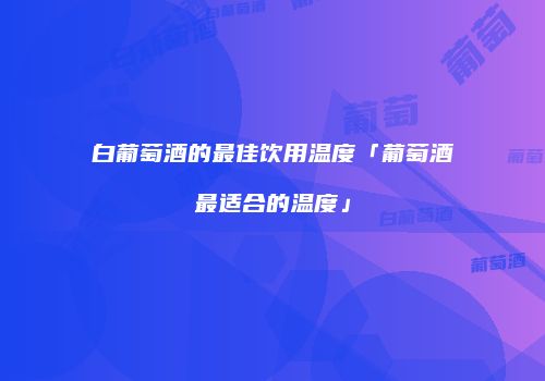 白葡萄酒的最佳饮用温度「葡萄酒最适合的温度」