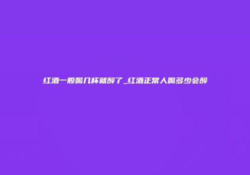 红酒一般喝几杯就醉了_红酒正常人喝多少会醉