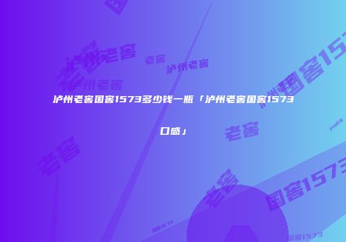 泸州老窖国窖1573多少钱一瓶「泸州老窖国窖1573口感」