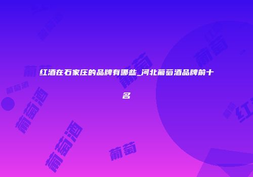红酒在石家庄的品牌有哪些_河北葡萄酒品牌前十名