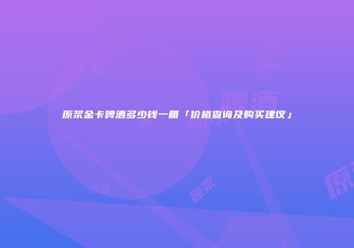 原浆金卡啤酒多少钱一箱「价格查询及购买建议」