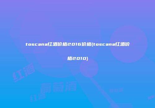 toscana红酒价格2016价格(toscana红酒价格2010)