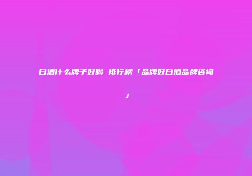 白酒什么牌子好喝 排行榜「品牌好白酒品牌咨询」