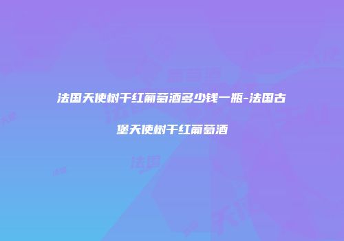 法国天使树干红葡萄酒多少钱一瓶-法国古堡天使树干红葡萄酒