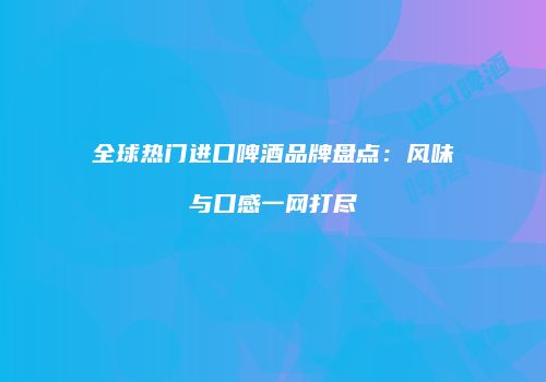 全球热门进口啤酒品牌盘点：风味与口感一网打尽