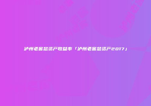 泸州老窖总资产收益率「泸州老窖总资产2017」
