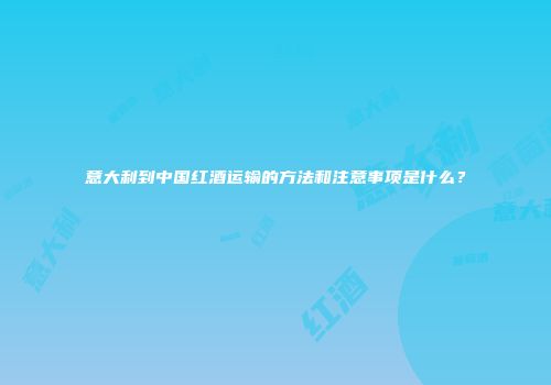 意大利到中国红酒运输的方法和注意事项是什么？