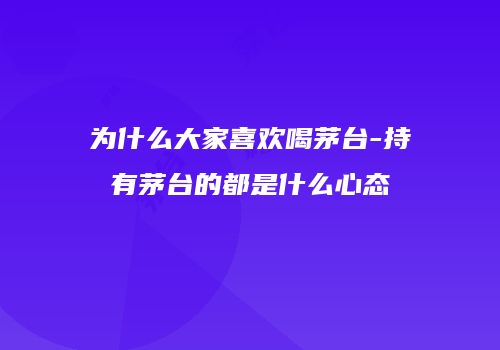 为什么大家喜欢喝茅台-持有茅台的都是什么心态