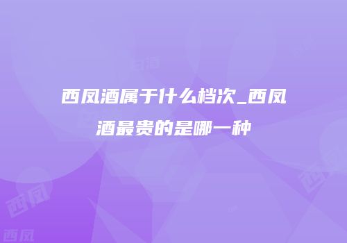 西凤酒属于什么档次_西凤酒最贵的是哪一种