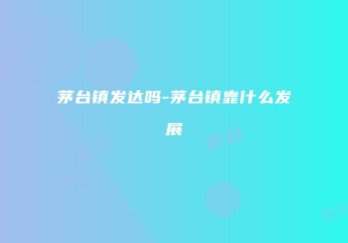 茅台镇发达吗-茅台镇靠什么发展