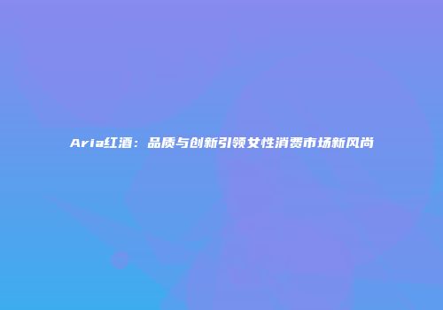 Aria红酒：品质与创新引领女性消费市场新风尚