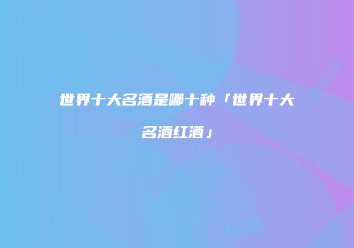 世界十大名酒是哪十种「世界十大名酒红酒」