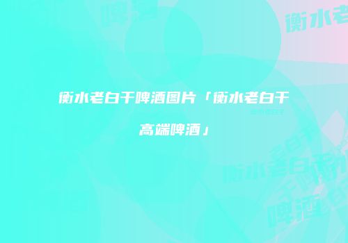 衡水老白干啤酒图片「衡水老白干高端啤酒」