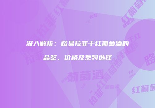 深入解析：路易拉菲干红葡萄酒的品鉴、价格及系列选择