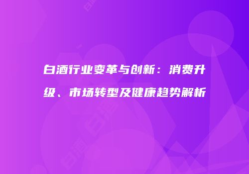 白酒行业变革与创新：消费升级、市场转型及健康趋势解析