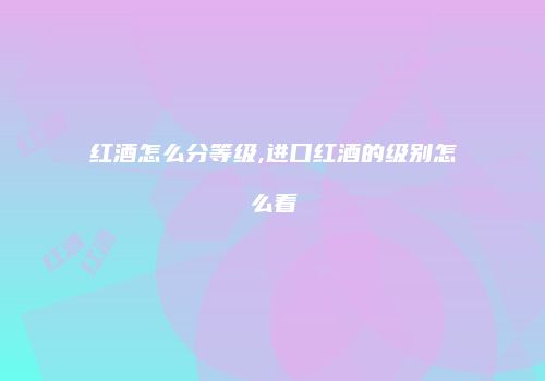 红酒怎么分等级,进口红酒的级别怎么看