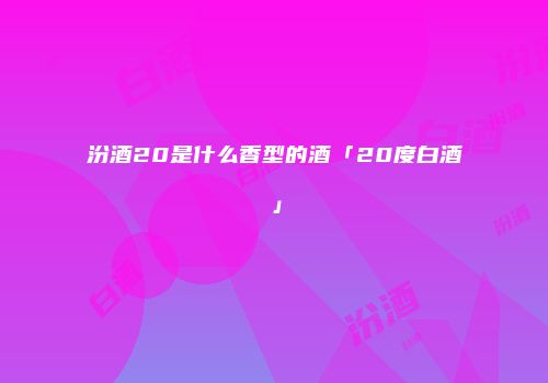 汾酒20是什么香型的酒「20度白酒」