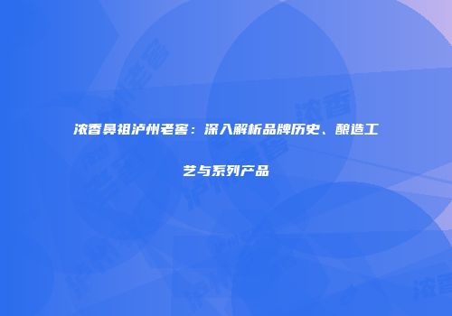 浓香鼻祖泸州老窖：深入解析品牌历史、酿造工艺与系列产品