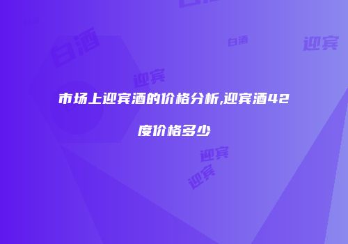 市场上迎宾酒的价格分析,迎宾酒42度价格多少