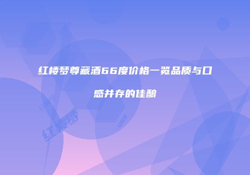 红楼梦尊藏酒66度价格一览品质与口感并存的佳酿