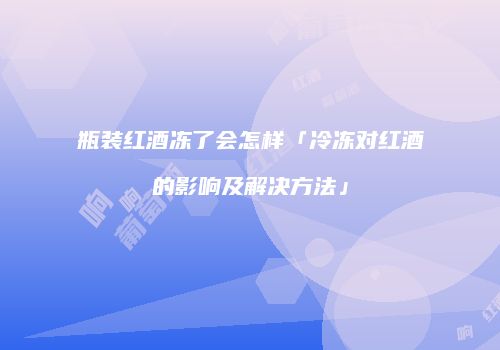瓶装红酒冻了会怎样「冷冻对红酒的影响及解决方法」