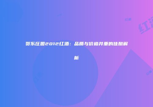 贺东庄园2012红酒：品质与价格并重的佳酿解析